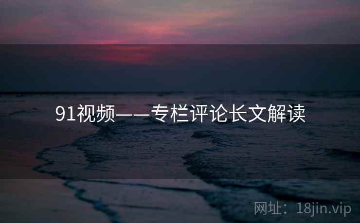 91视频——专栏评论长文解读