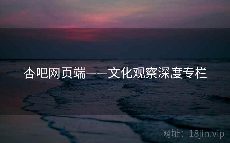 杏吧网页端——文化观察深度专栏 杏吧网页端——文化观察深度专栏